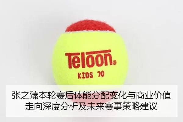 张之臻本轮赛后体能分配变化与商业价值走向深度分析及未来赛事策略建议